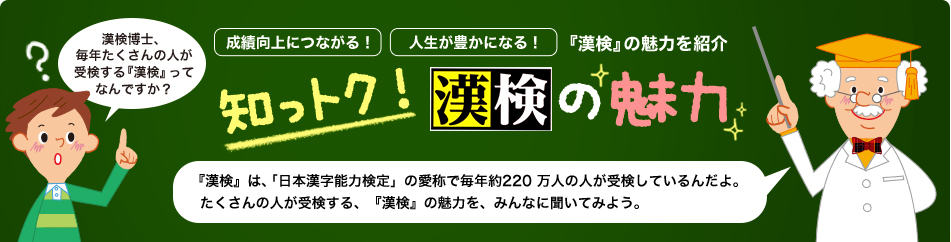 成績向上につながる！人生が豊かになる！『漢検』の魅力を紹介 知っトク！漢検の魅力 『漢検』は、「日本漢字能力検定」の愛称で毎年約220 万人の人が受検しているんだよ。たくさんの人が受検する、『漢検』の魅力を、みんなに聞いてみよう。