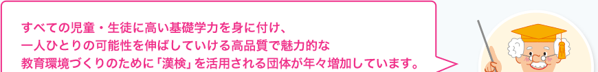 漢検博士:すべての児童・生徒に高い基礎学力を身に付け、一人ひとりの可能性を伸ばしていける高品質で魅力的な教育環境づくりのために「漢検」を活用される団体が年々増加しています。