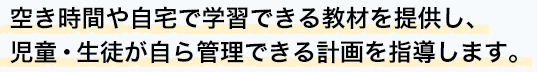 空き時間や自宅で学習できる教材を提供し、児童・生徒が自ら管理できる計画を指導します。