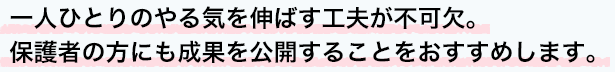 一人ひとりのやる気を伸ばす工夫が不可欠。保護者の方にも成果を公開することをおすすめします。