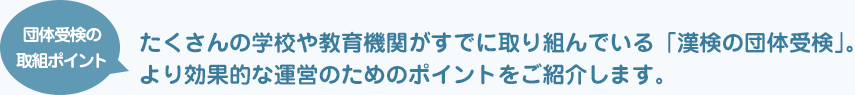 団体受検の取組ポイント たくさんの学校や教育機関がすでに取り組んでいる「漢検の団体受検」。より効果的な運営のためのポイントをご紹介します。