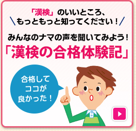 「漢検」のいいところ、もっともっと知ってください！みんなのナマの声を聞いてみよう！「漢検の合格体験記」 くわしくはこちら