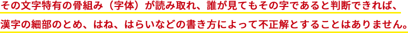 その文字特有の骨組み（字体）が読み取れ、誰が見てもその字であると判断できれば、漢字の細部のとめ、はね、はらいなどの書き方によって不正解とすることはありません。