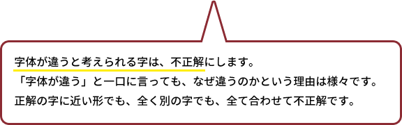 字体が違うと考えられる字は、不正解にします。「字体が違う」と一口に言っても、なぜ違うのかという理由は様々です。正解の字に近い形でも、全く別の字でも、全て合わせて不正解です。