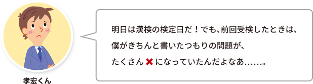 孝宏くん：明日は漢検の検定日だ！でも、前回受検したときは、僕がきちんと書いたつもりの問題が、たくさん×になっていたんだよなあ……。