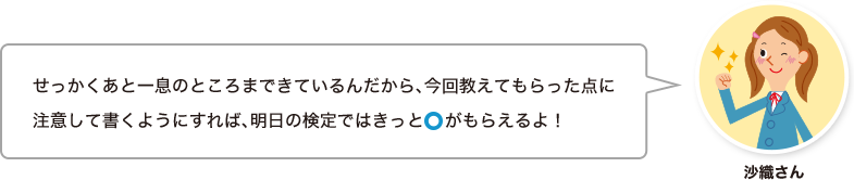 沙織さん：せっかくあと一息のところまできているんだから、今回教えてもらった点に注意して書くようにすれば、明日の検定ではきっと○がもらえるよ！