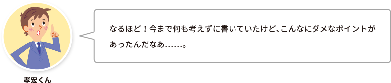 孝宏くん：なるほど！今まで何も考えずに書いていたけど、こんなにダメなポイントがあったんだなあ……。