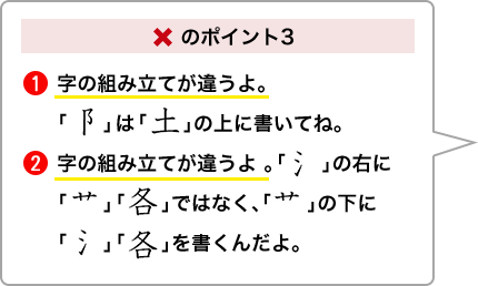 ×のポイント3 ①字の組み立てが違うよ。「こざとへん」は「土」の上に書いてね。②字の組み立てが違うよ。「さんずい」の右に「くさかんむり」「各」ではなく、「くさかんむり」の下に「さんずい」「各」を書くんだよ。