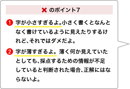 ×のポイント7①字が小さすぎるよ。小さく書くとなんとなく書けているように見えたりするけれど、それではダメだよ。②字が薄すぎるよ。薄く何か見えていたとしても、採点するための情報が不足していると判断された場合、正解にはならないよ。