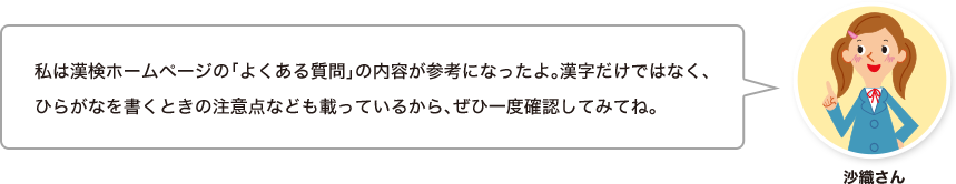 沙織さん：私は漢検ホームページの「よくある質問」の内容が参考になったよ。漢字だけではなく、ひらがなを書くときの注意点なども載っているから、ぜひ一度確認してみてね。