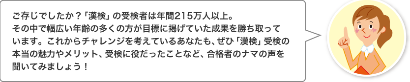 ご存じでしたか？「漢検」の受検者は年間215万人以上。その中で幅広い年齢の多くの方が目標に掲げていた成果を勝ち取っています。これからチャレンジを考えているあなたも、ぜひ「漢検」受検の本当の魅力やメリット、受検に役だったことなど、合格者のナマの声を聞いてみましょう！