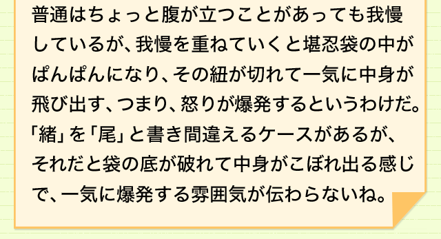 怒りを表現するいろいろな言い回し もうガマンできない カンニン袋のオが切れる 意味 読み 語源と変化 どれだけ知ってる 漢字の豆知識 日本漢字能力検定 怒りを表現するいろいろな言い回し もうガマンできない カンニン袋のオが切れる 意味 読み 語源と変化 どれだけ知ってる 漢字の豆知識 日本漢字能力検定