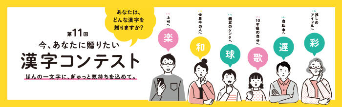 今、あなたに贈りたい 第11回 漢字コンテスト ほんの一文字に、ぎゅっと気持ちを込めて。