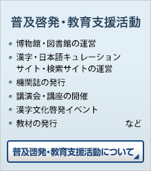 普及啓発・教育支援活動 ●博物館・図書館の運営 ●漢字・日本語キュレーションサイト・検索サイトの運営 ●機関誌の発行 ●講演会・講座の開催 ●漢字文化啓発イベント ●教材の発行 など　普及啓発・教育支援活動について