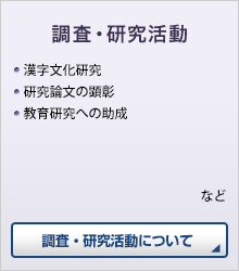 調査・研究活動 ●漢字文化研究 ●研究論文の顕彰 ●教育研究への助成 など　調査・研究活動について