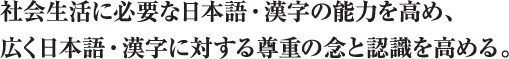 社会生活に必要な日本語・漢字の能力を高め、広く日本語・漢字に対する尊重の念と認識を高める。