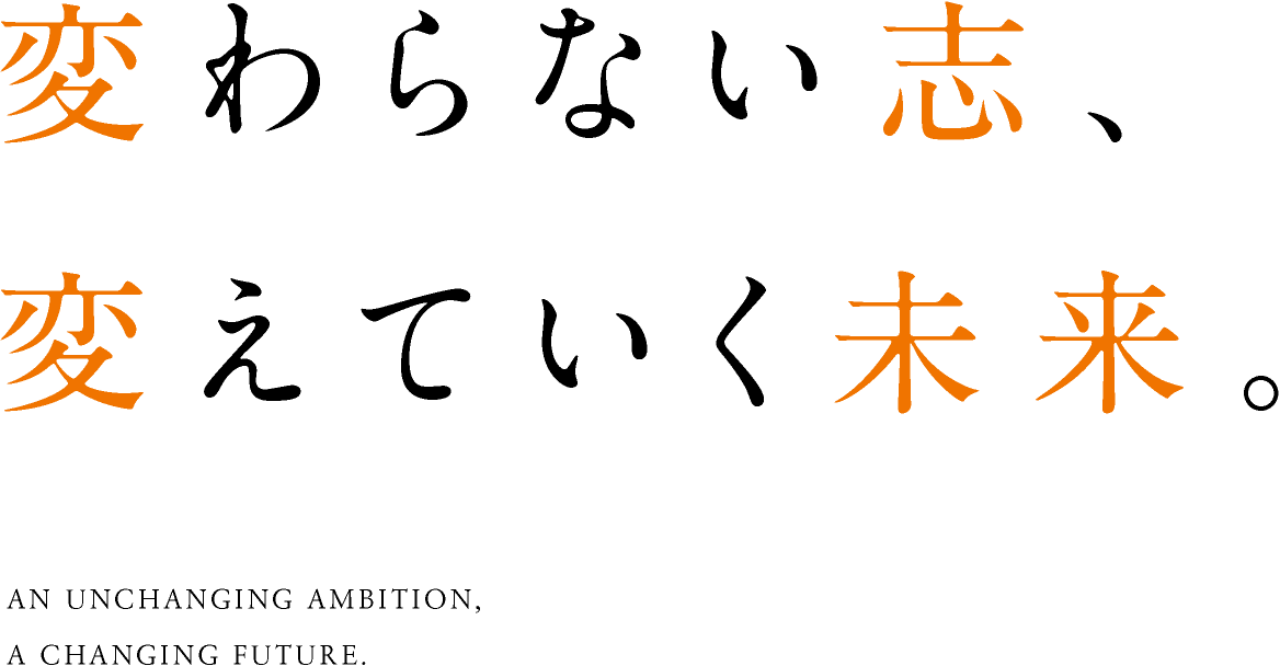 変わらない志、変えていく未来。AN UNCHANGING AMBITION,A CHANGING FUTURE.